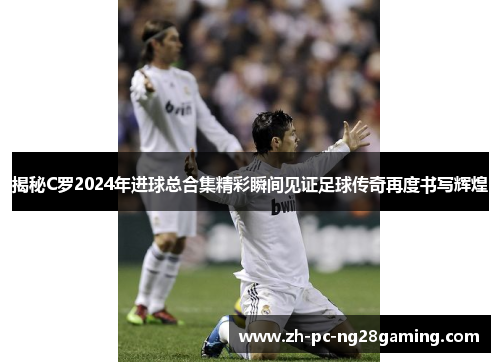 揭秘C罗2024年进球总合集精彩瞬间见证足球传奇再度书写辉煌