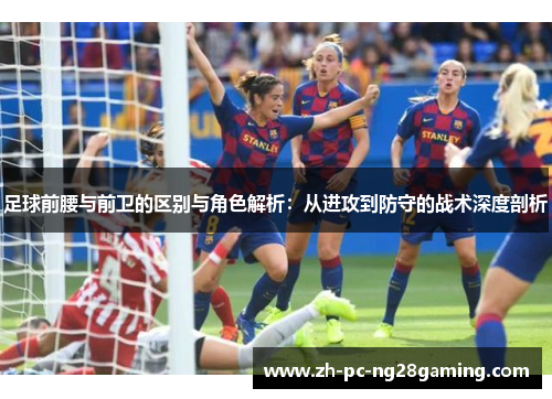足球前腰与前卫的区别与角色解析：从进攻到防守的战术深度剖析