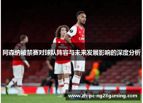 阿森纳被禁赛对球队阵容与未来发展影响的深度分析