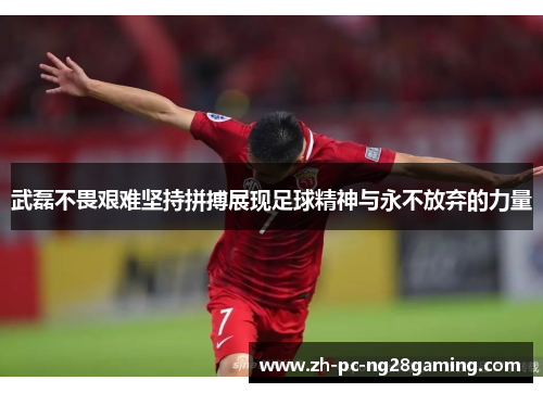 武磊不畏艰难坚持拼搏展现足球精神与永不放弃的力量