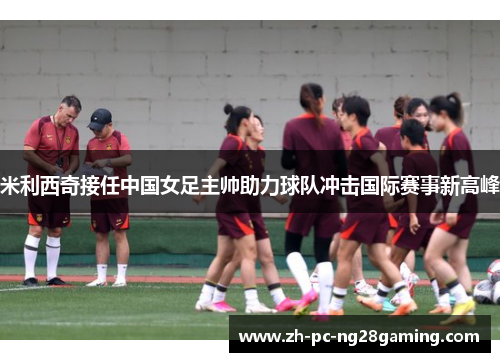 米利西奇接任中国女足主帅助力球队冲击国际赛事新高峰