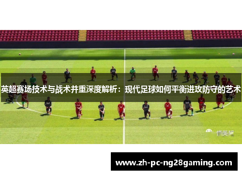 英超赛场技术与战术并重深度解析：现代足球如何平衡进攻防守的艺术